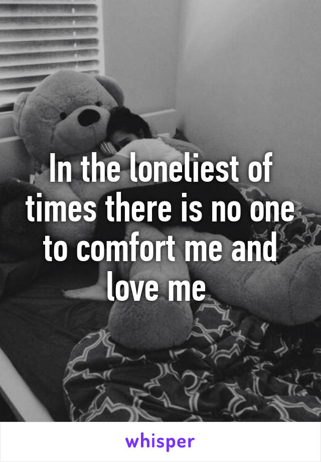 In the loneliest of times there is no one to comfort me and love me 