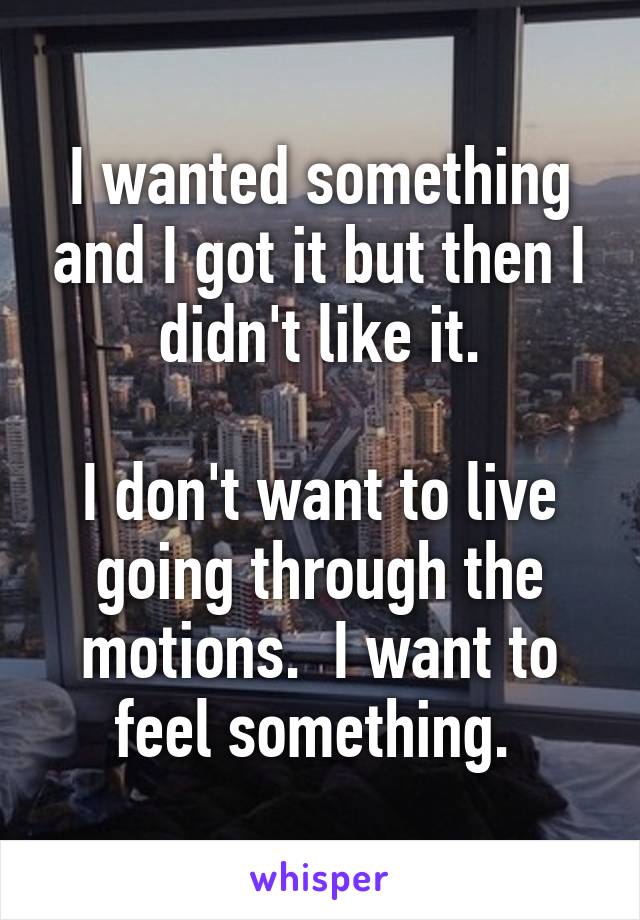 I wanted something and I got it but then I didn't like it.

I don't want to live going through the motions.  I want to feel something. 