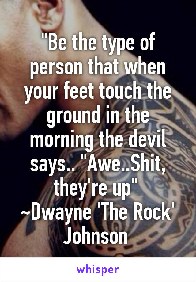 "Be the type of person that when your feet touch the ground in the morning the devil says.. "Awe..Shit, they're up" 
~Dwayne 'The Rock' Johnson 