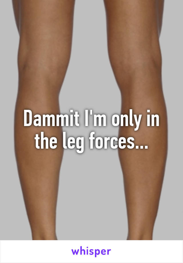 Dammit I'm only in the leg forces...