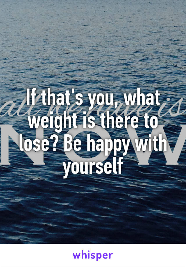 If that's you, what weight is there to lose? Be happy with yourself
