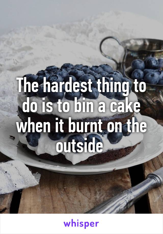 The hardest thing to do is to bin a cake when it burnt on the outside 