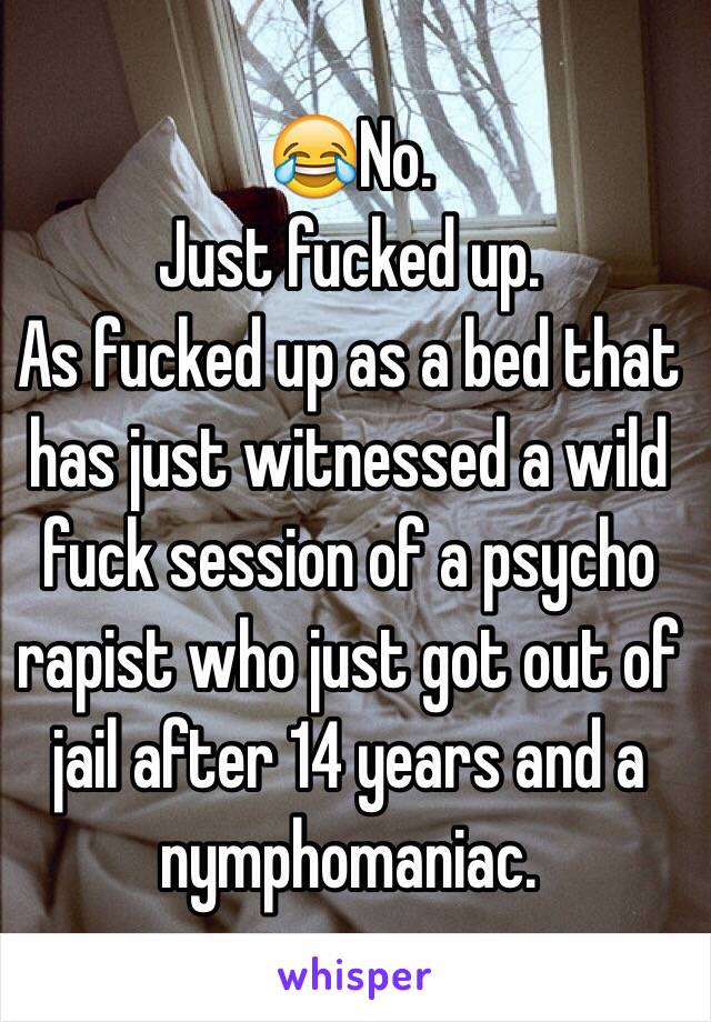 😂No.
Just fucked up.
As fucked up as a bed that has just witnessed a wild fuck session of a psycho rapist who just got out of jail after 14 years and a nymphomaniac.