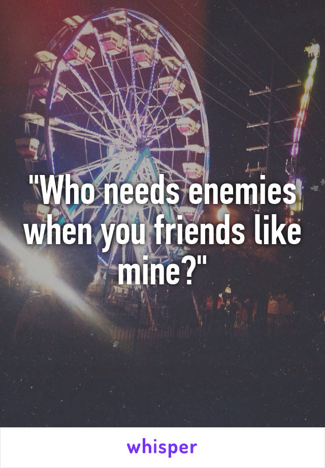 "Who needs enemies when you friends like mine?"
