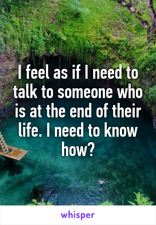 I feel as if I need to talk to someone who is at the end of their life. I need to know how?