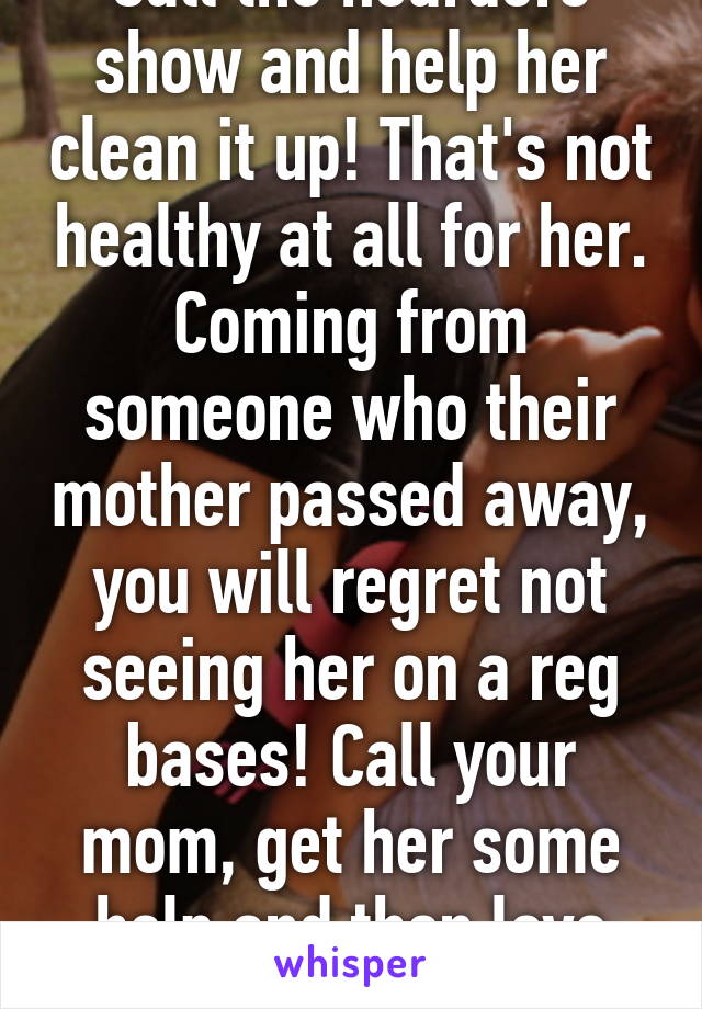 Call the hoarders show and help her clean it up! That's not healthy at all for her. Coming from someone who their mother passed away, you will regret not seeing her on a reg bases! Call your mom, get her some help and then love her like you should! 