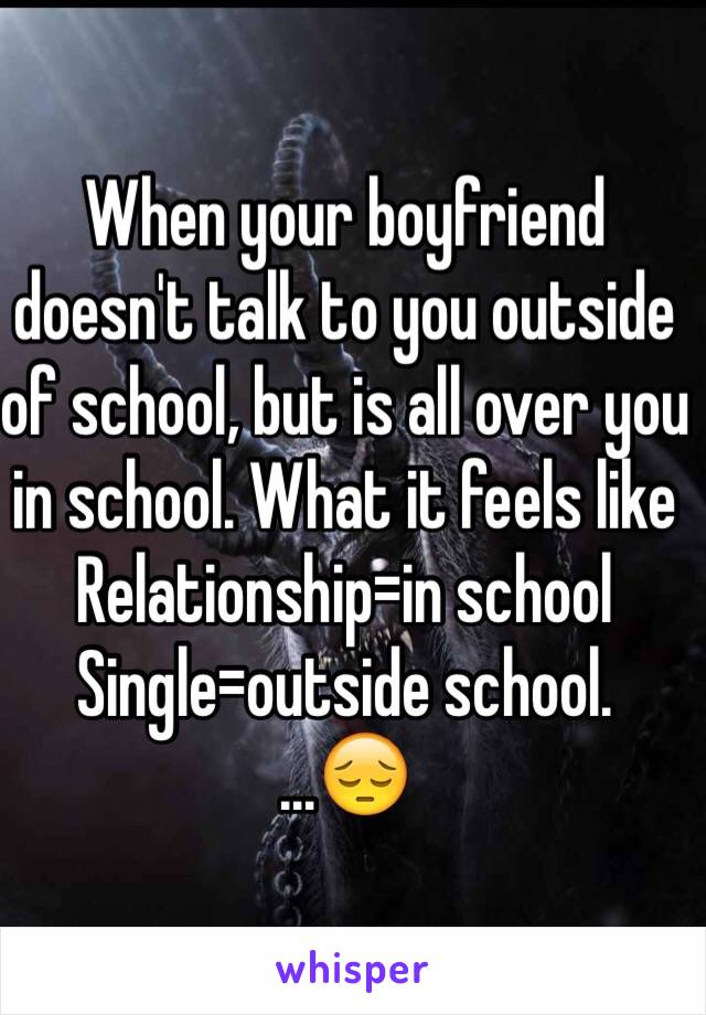 When your boyfriend doesn't talk to you outside of school, but is all over you in school. What it feels like 
Relationship=in school 
Single=outside school.
...😔