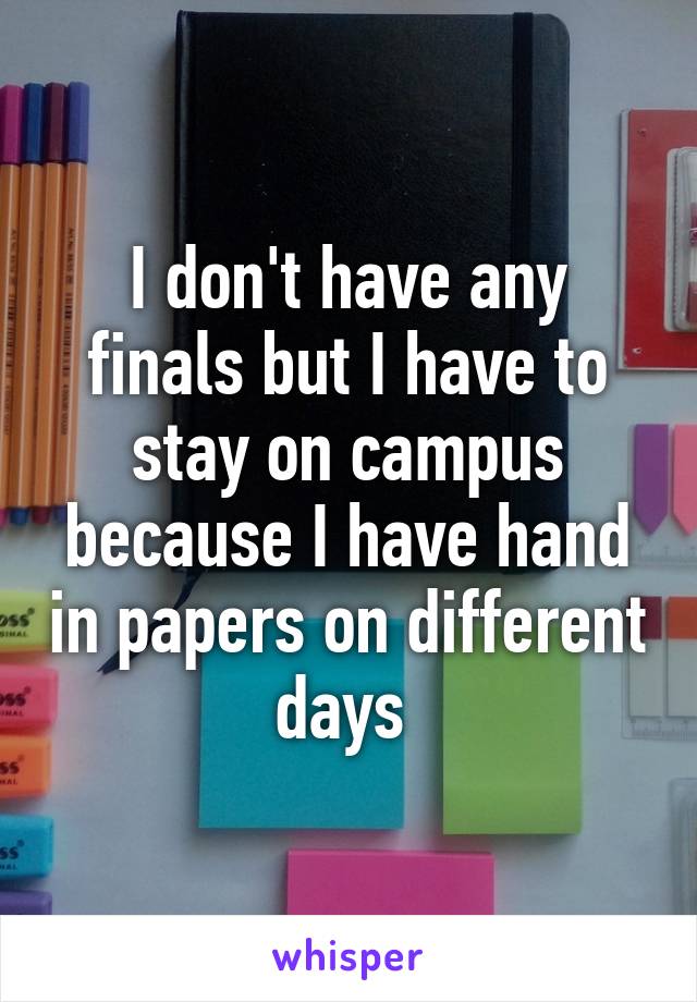 I don't have any finals but I have to stay on campus because I have hand in papers on different days 