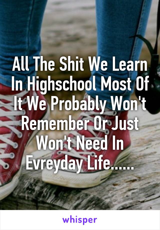 All The Shit We Learn In Highschool Most Of It We Probably Won't Remember Or Just Won't Need In Evreyday Life......