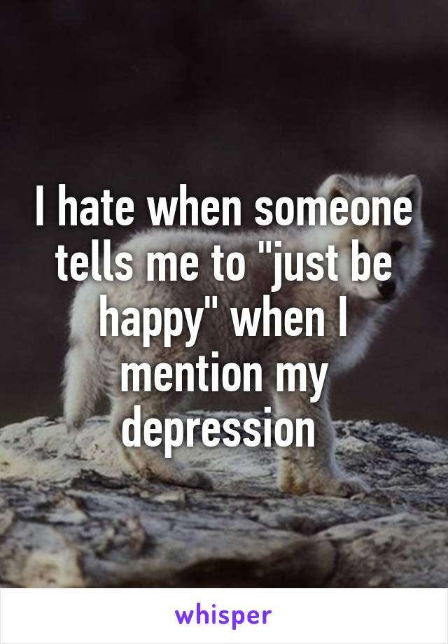 I hate when someone tells me to "just be happy" when I mention my depression 