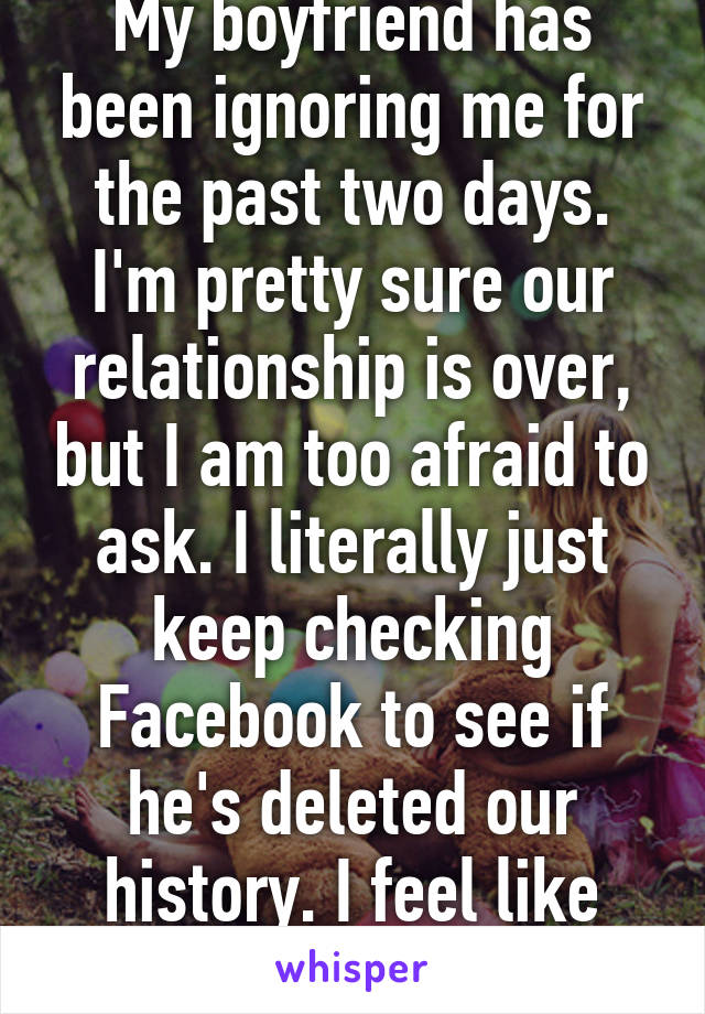 My boyfriend has been ignoring me for the past two days. I'm pretty sure our relationship is over, but I am too afraid to ask. I literally just keep checking Facebook to see if he's deleted our history. I feel like such an idiot.