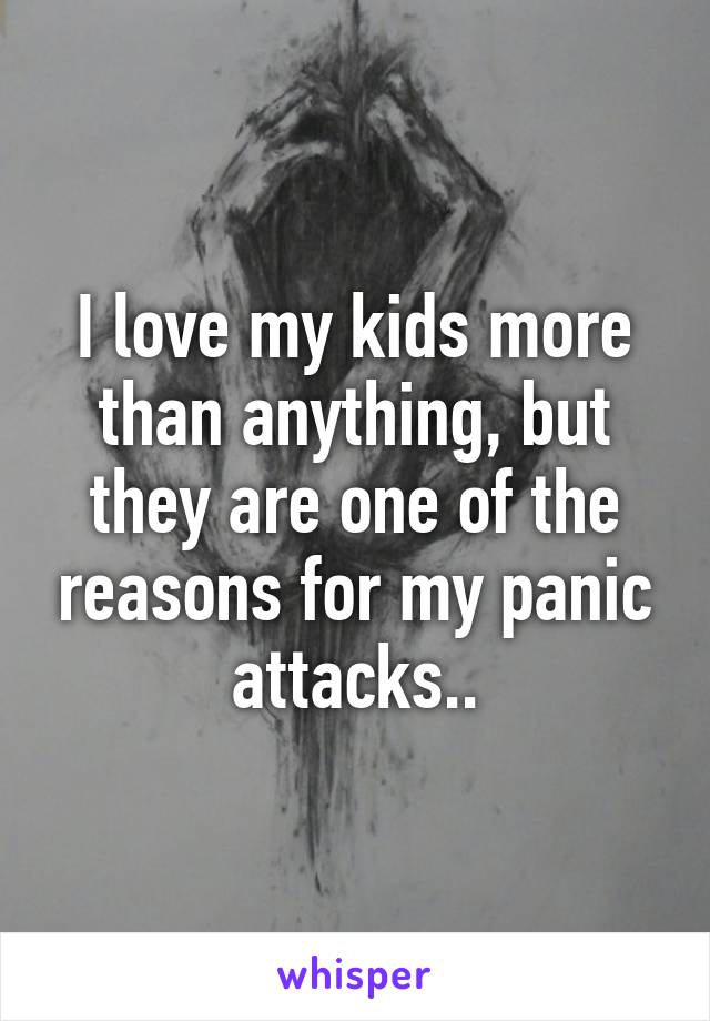 I love my kids more than anything, but they are one of the reasons for my panic attacks..