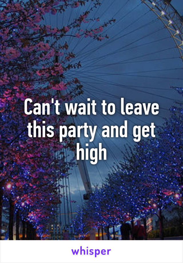 Can't wait to leave this party and get high
