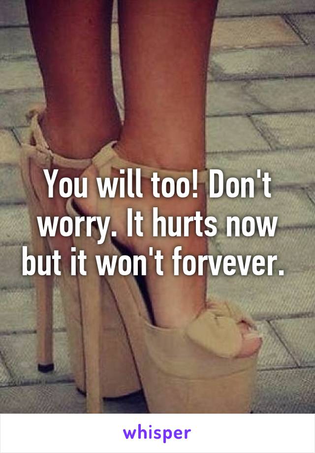 You will too! Don't worry. It hurts now but it won't forvever. 