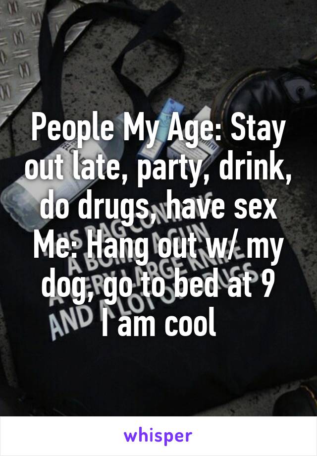 People My Age: Stay out late, party, drink, do drugs, have sex
Me: Hang out w/ my dog, go to bed at 9
I am cool