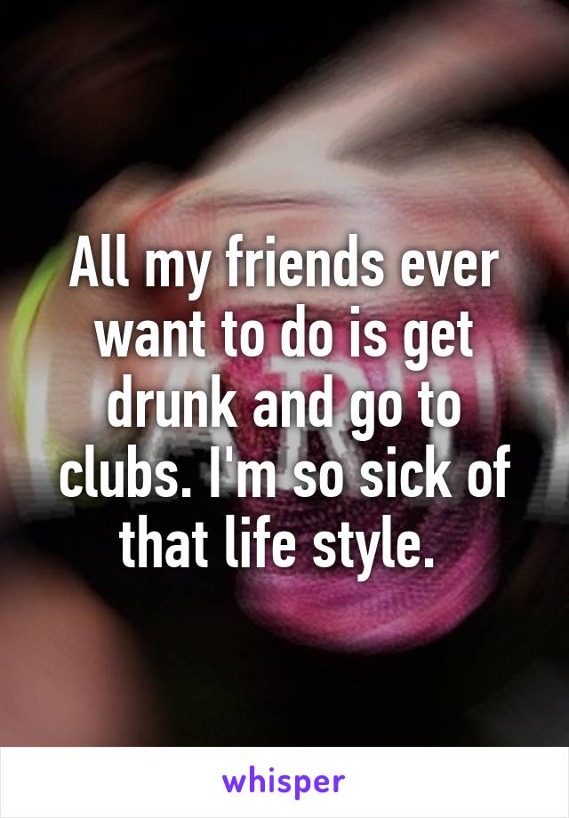 All my friends ever want to do is get drunk and go to clubs. I'm so sick of that life style. 