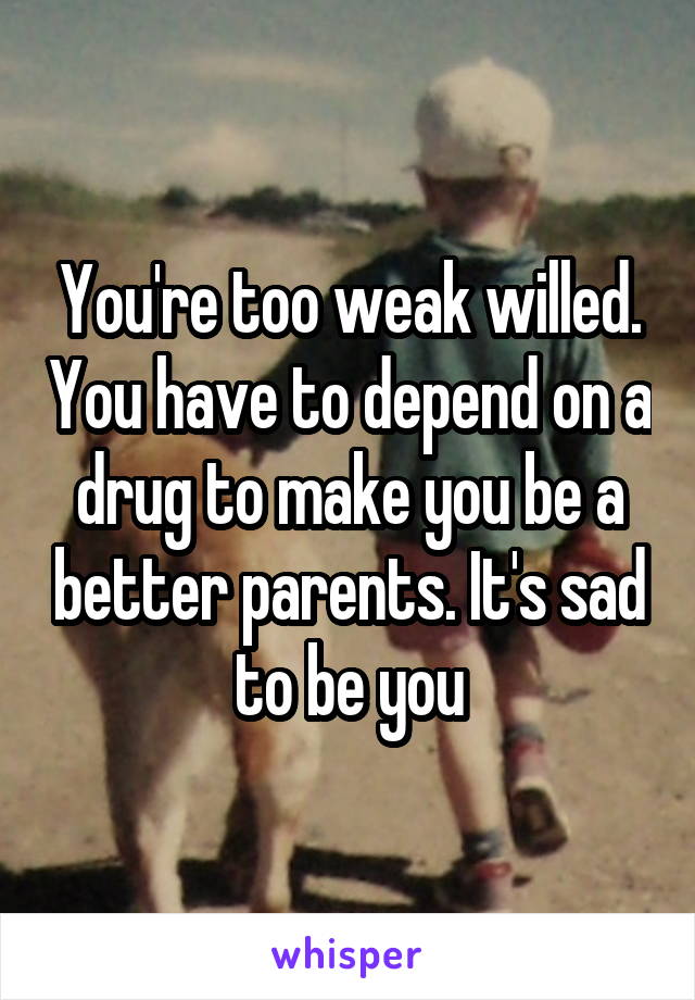 You're too weak willed. You have to depend on a drug to make you be a better parents. It's sad to be you