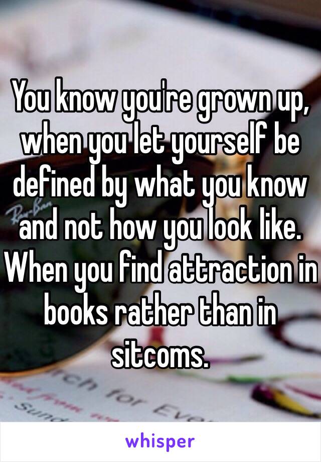 You know you're grown up, when you let yourself be defined by what you know and not how you look like. When you find attraction in books rather than in sitcoms.