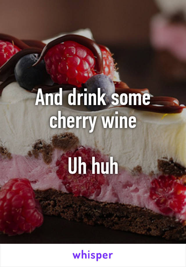 And drink some cherry wine

Uh huh