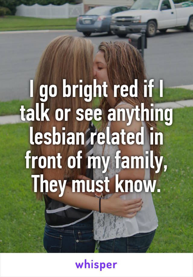 I go bright red if I talk or see anything lesbian related in front of my family,
They must know.