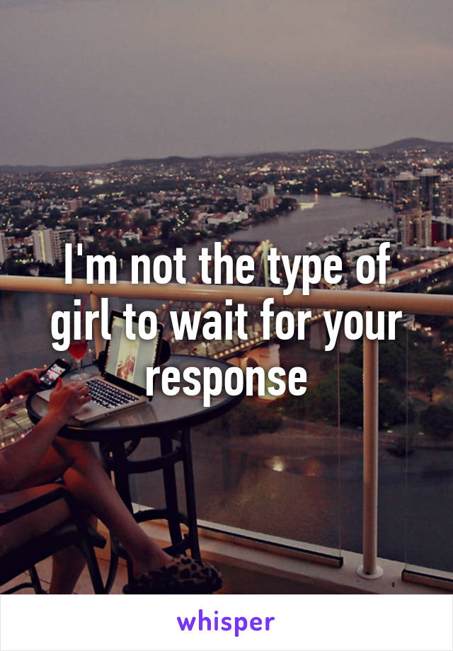 I'm not the type of girl to wait for your response