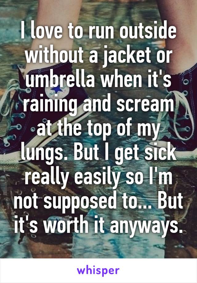 I love to run outside without a jacket or umbrella when it's raining and scream at the top of my lungs. But I get sick really easily so I'm not supposed to... But it's worth it anyways. 