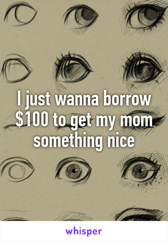 I just wanna borrow $100 to get my mom something nice