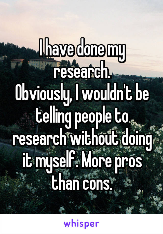 I have done my research.
Obviously, I wouldn't be telling people to research without doing it myself. More pros than cons.