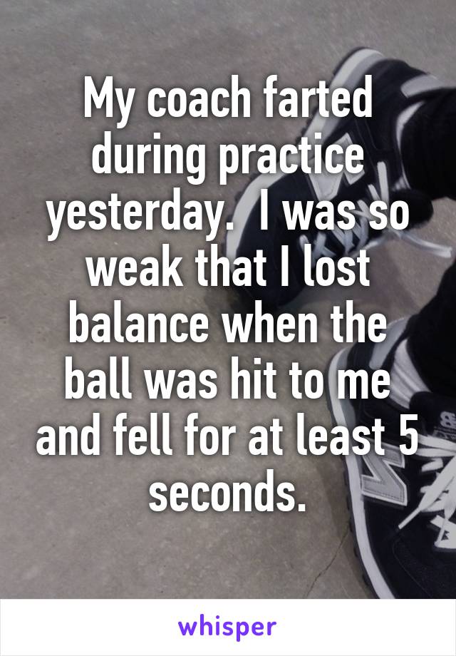 My coach farted during practice yesterday.  I was so weak that I lost balance when the ball was hit to me and fell for at least 5 seconds.
