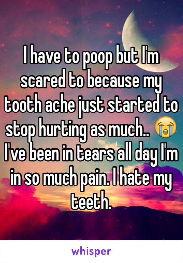 I have to poop but I'm scared to because my tooth ache just started to stop hurting as much.. 😭 I've been in tears all day I'm in so much pain. I hate my teeth. 