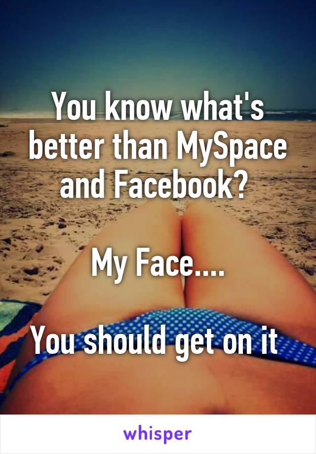 You know what's better than MySpace and Facebook? 

My Face....

You should get on it 