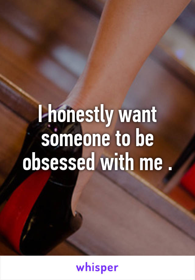 I honestly want someone to be obsessed with me .