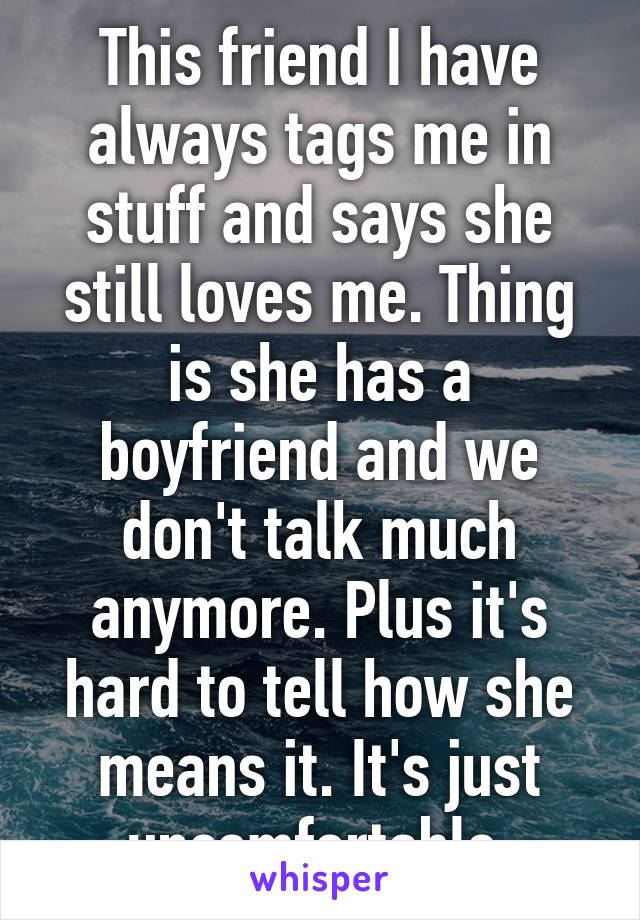 This friend I have always tags me in stuff and says she still loves me. Thing is she has a boyfriend and we don't talk much anymore. Plus it's hard to tell how she means it. It's just uncomfortable.