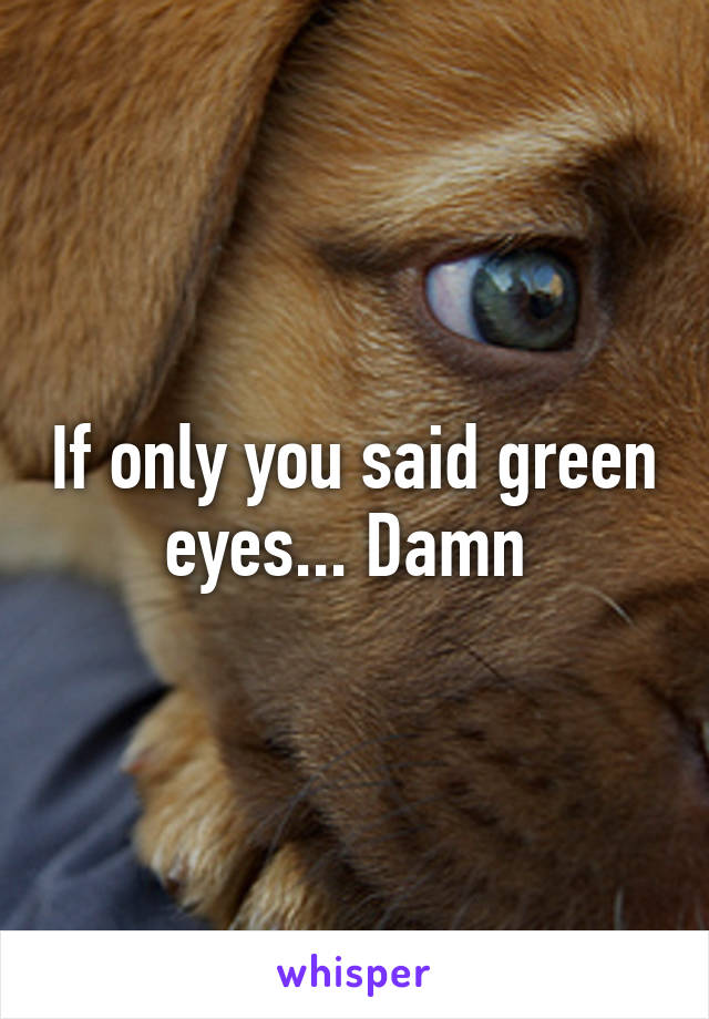 If only you said green eyes... Damn 