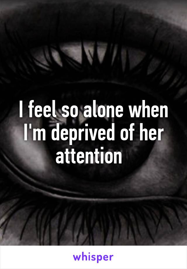I feel so alone when I'm deprived of her attention  