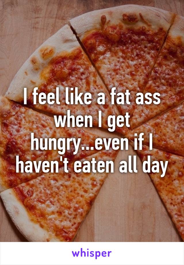I feel like a fat ass when I get hungry...even if I haven't eaten all day