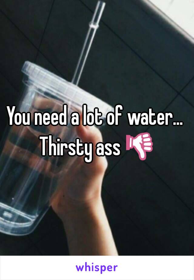 You need a lot of water...  Thirsty ass 👎