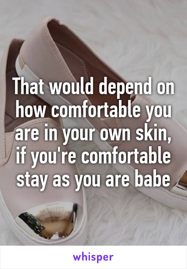 That would depend on how comfortable you are in your own skin, if you're comfortable stay as you are babe