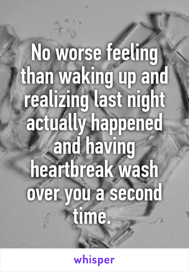 No worse feeling than waking up and realizing last night actually happened and having heartbreak wash over you a second time. 