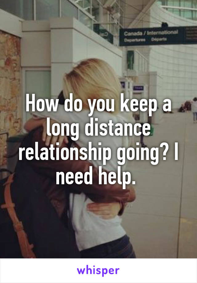 How do you keep a long distance relationship going? I need help. 