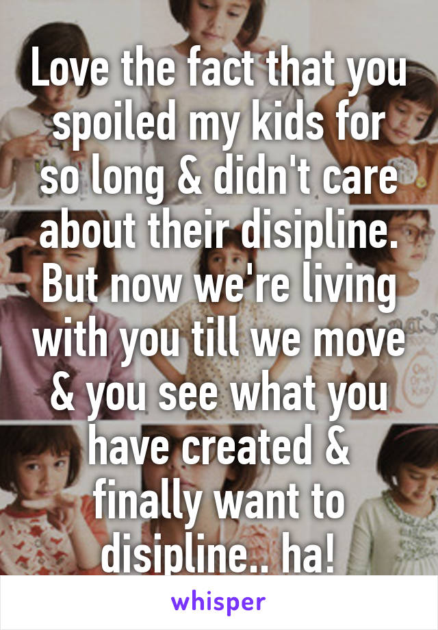 Love the fact that you spoiled my kids for so long & didn't care about their disipline.
But now we're living with you till we move & you see what you have created & finally want to disipline.. ha!