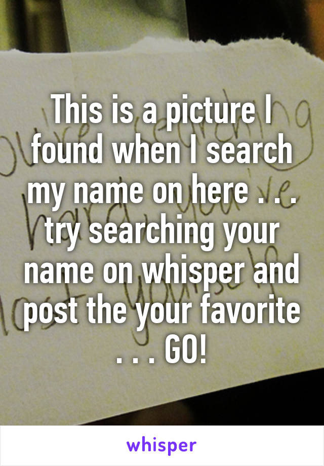 This is a picture I found when I search my name on here . . . try searching your name on whisper and post the your favorite . . . GO!