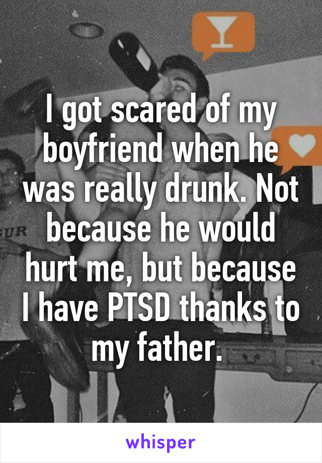 I got scared of my boyfriend when he was really drunk. Not because he would hurt me, but because I have PTSD thanks to my father. 