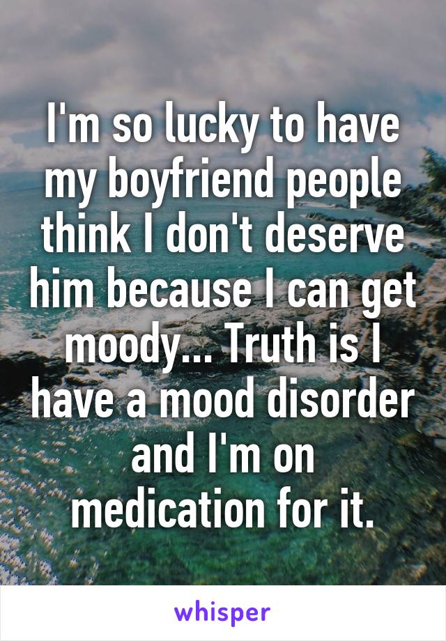 I'm so lucky to have my boyfriend people think I don't deserve him because I can get moody... Truth is I have a mood disorder and I'm on medication for it.