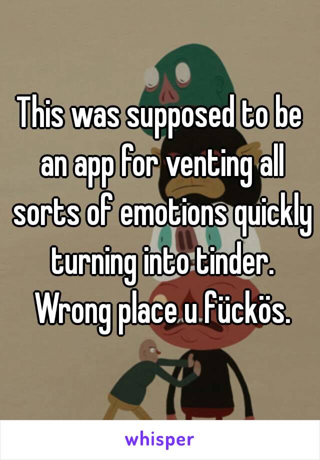 This was supposed to be an app for venting all sorts of emotions quickly turning into tinder. Wrong place u fückös.
