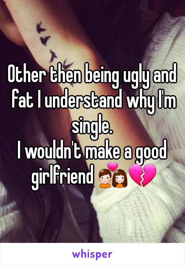 Other then being ugly and fat I understand why I'm single. 
I wouldn't make a good girlfriend 💑💔