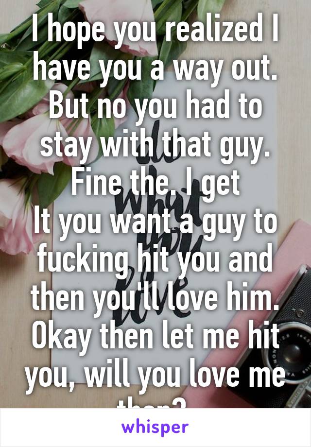 I hope you realized I have you a way out. But no you had to stay with that guy. Fine the. I get
It you want a guy to fucking hit you and then you'll love him. Okay then let me hit you, will you love me then? 