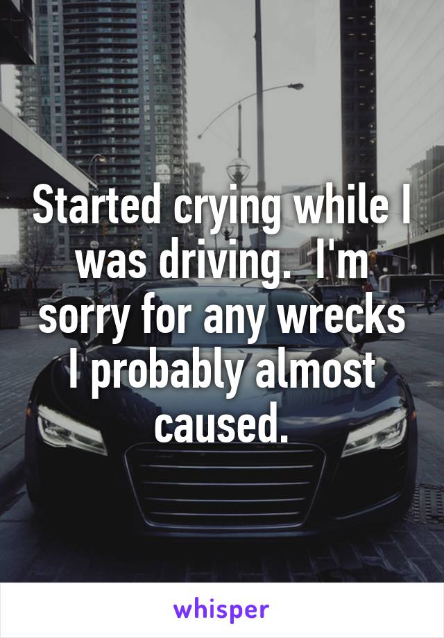 Started crying while I was driving.  I'm sorry for any wrecks I probably almost caused.