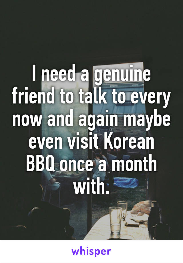 I need a genuine friend to talk to every now and again maybe even visit Korean BBQ once a month with.