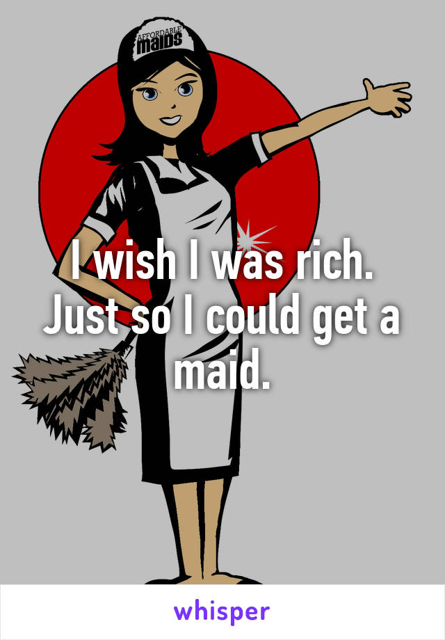 I wish I was rich.
Just so I could get a maid.